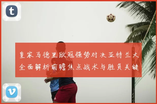 皇家马德里欧冠强势对决亚特兰大全面解析前瞻焦点战术与胜负关键观察
