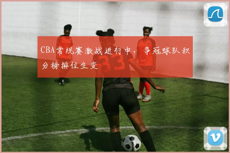 CBA常规赛激战进行中,争冠球队积分榜排位生变
