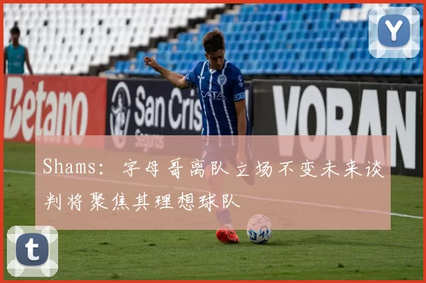 Shams:字母哥离队立场不变未来谈判将聚焦其理想球队