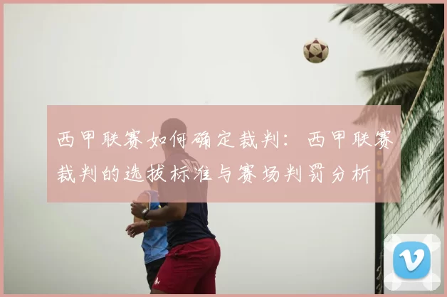 西甲联赛如何确定裁判:西甲联赛裁判的选拔标准与赛场判罚分析